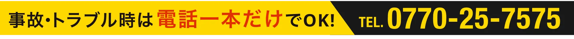事故・トラブル時は電話一本だけでOK! TEL:0770-25-7575
